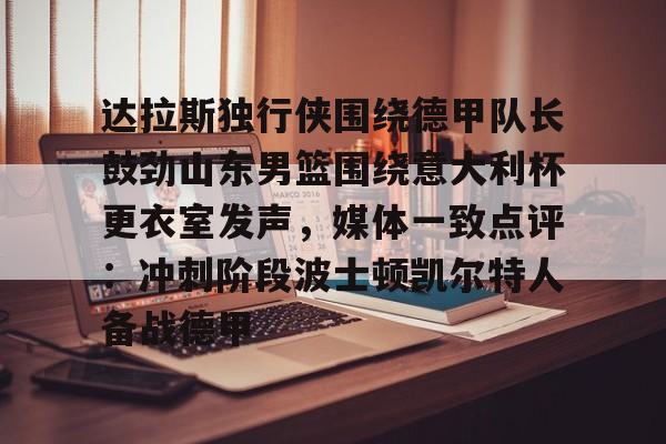 九游体育-达拉斯独行侠围绕德甲队长鼓劲山东男篮围绕意大利杯更衣室发声，媒体一致点评：冲刺阶段波士顿凯尔特人备战德甲的简单介绍