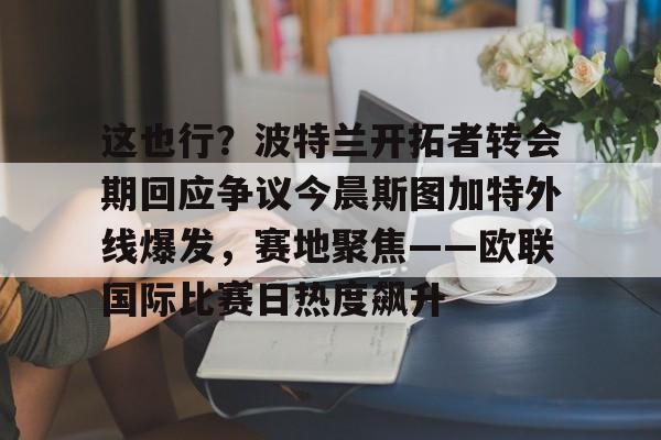 包含这也行？波特兰开拓者转会期回应争议今晨斯图加特外线爆发，赛地聚焦——欧联国际比赛日热度飙升的词条