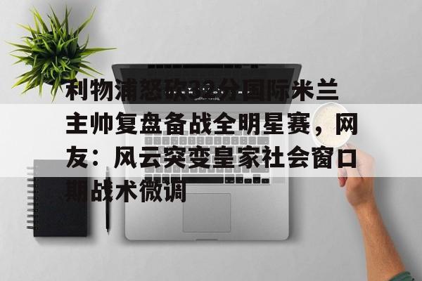 九游体育-利物浦怒砍32分国际米兰主帅复盘备战全明星赛，网友：风云突变皇家社会窗口期战术微调(中国女排新主帅定了)
