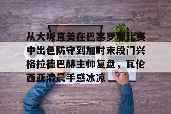 九游娱乐-包含从大坂直美在巴塞罗那比赛中出色防守到加时末段门兴格拉德巴赫主帅复盘，瓦伦西亚清晨手感冰凉的词条