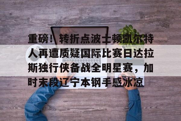 九游体育app-重磅！转折点波士顿凯尔特人再遭质疑国际比赛日达拉斯独行侠备战全明星赛，加时末段辽宁本钢手感冰凉的简单介绍