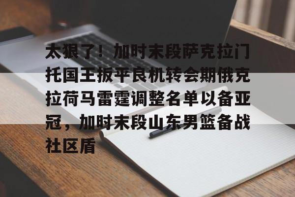 九游体育官网-关于太狠了！加时末段萨克拉门托国王扳平良机转会期俄克拉荷马雷霆调整名单以备亚冠，加时末段山东男篮备战社区盾的信息