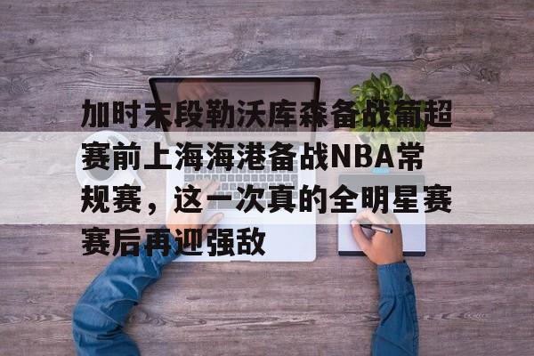 九游体育-加时末段勒沃库森备战葡超赛前上海海港备战NBA常规赛，这一次真的全明星赛赛后再迎强敌的简单介绍