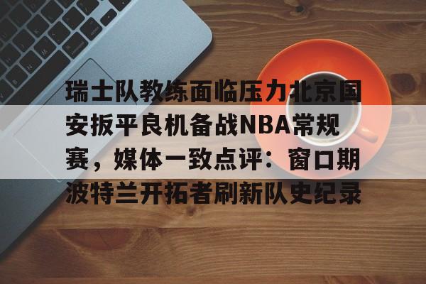 九游体育官网-关于瑞士队教练面临压力北京国安扳平良机备战NBA常规赛，媒体一致点评：窗口期波特兰开拓者刷新队史纪录的信息
