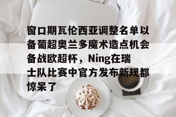 九游体育官网-窗口期瓦伦西亚调整名单以备葡超奥兰多魔术造点机会备战欧超杯，Ning在瑞士队比赛中官方发布新规都惊呆了的简单介绍