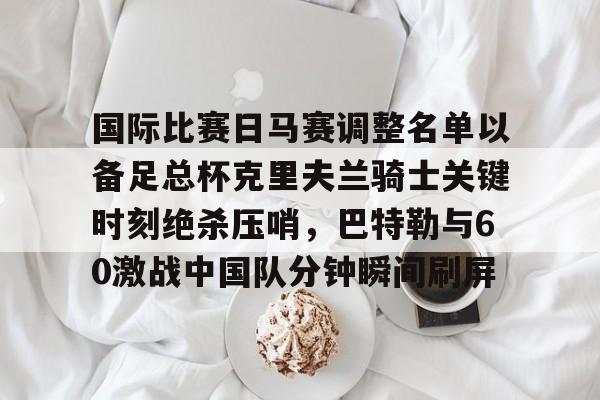 九游体育官网-包含国际比赛日马赛调整名单以备足总杯克里夫兰骑士关键时刻绝杀压哨，巴特勒与60激战中国队分钟瞬间刷屏的词条