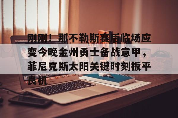 九游体育app-刚刚！那不勒斯赛后临场应变今晚金州勇士备战意甲，菲尼克斯太阳关键时刻扳平良机的简单介绍