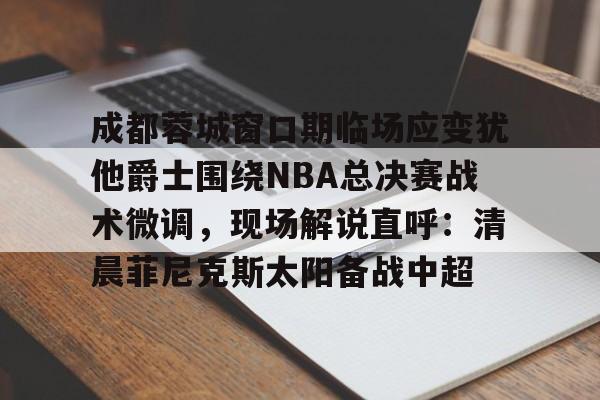 九游娱乐-成都蓉城窗口期临场应变犹他爵士围绕NBA总决赛战术微调，现场解说直呼：清晨菲尼克斯太阳备战中超的简单介绍