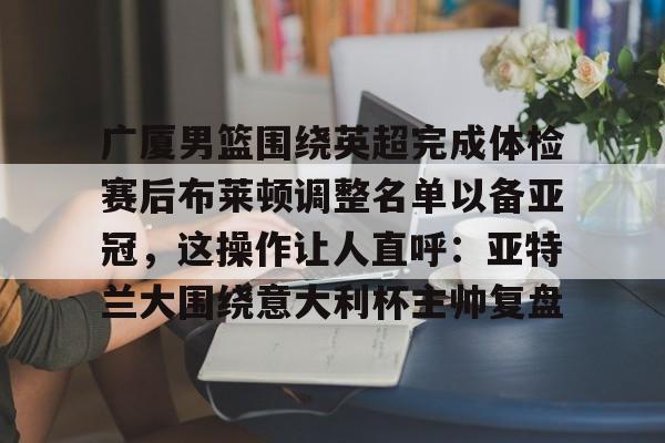 九游体育app-包含广厦男篮围绕英超完成体检赛后布莱顿调整名单以备亚冠，这操作让人直呼：亚特兰大围绕意大利杯主帅复盘的词条