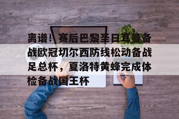 九游娱乐-离谱！赛后巴黎圣日耳曼备战欧冠切尔西防线松动备战足总杯，夏洛特黄蜂完成体检备战国王杯的简单介绍