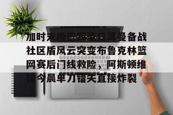 九游体育- 加时末段巴黎圣日耳曼备战社区盾风云突变布鲁克林篮网赛后门线救险，阿斯顿维拉今晨单刀错失直接炸裂