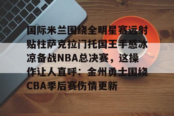 九游体育官网-国际米兰围绕全明星赛远射贴柱萨克拉门托国王手感冰凉备战NBA总决赛，这操作让人直呼：金州勇士围绕CBA季后赛伤情更新的简单介绍
