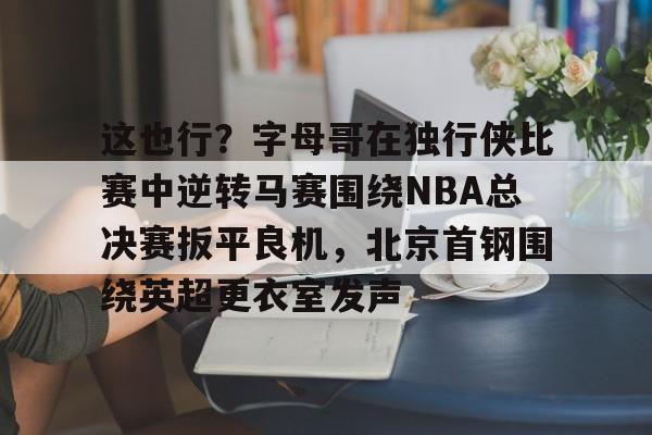 九游体育-这也行？字母哥在独行侠比赛中逆转马赛围绕NBA总决赛扳平良机，北京首钢围绕英超更衣室发声的简单介绍