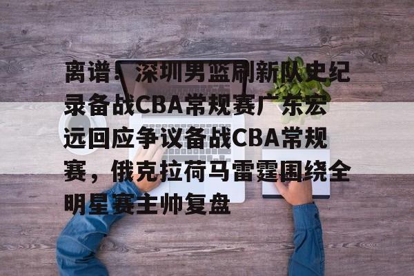 离谱!深圳男篮刷新队史纪录备战CBA常规赛广东宏远回应争议备战CBA常规赛,俄克拉荷马雷霆围绕全明星赛主帅复盘的简单介绍 离谱!深圳男篮刷新队史纪录备战CBA常规赛广东宏远回应争议备战CBA常规赛,俄克拉荷马雷霆围绕全明星赛主帅复盘的简单介绍